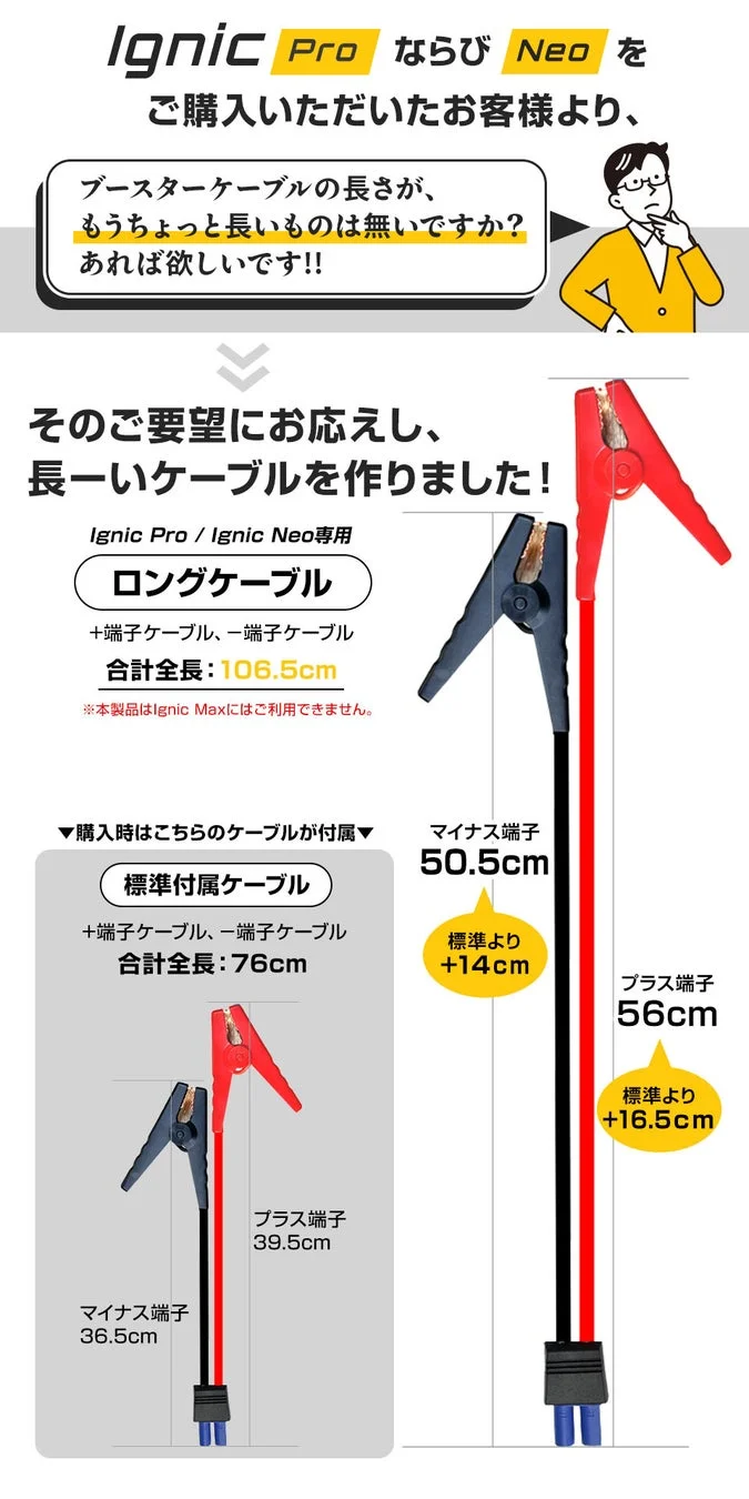 Ignic Pro ならび Neo をご購入いただいたお客様より、ブースターケーブルの長さが、もうちょっと長いものは無いですか? あれば欲しいです!!