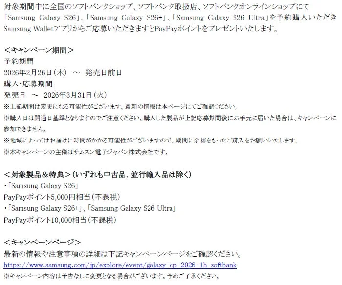 ソフトバンクにてSamsung Galaxy S26シリーズを予約購入し、Samsung Walletアプリから応募するとPayPayポイントがもらえるキャンペーン。予約期間は2026年2月26日から発売日前日まで、購入・応募期間は発売日から2026年3月31日まで。モデルに応じて5,000円または10,000円相当のPayPayポイントが進呈されます。