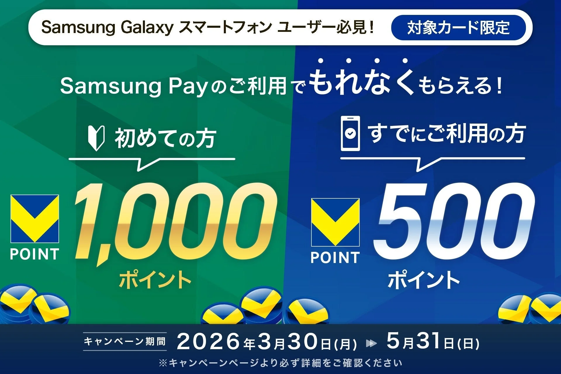 Samsung Galaxy スマートフォン ユーザー必見! 対象カード限定 Samsung Payのご利用でもれなくもらえる! 初めての方 1,000 POINT ポイント すでにご利用の方 500 POINT ポイント キャンペーン期間 2026年3月30日(月) ▶ 5月31日(日) ※キャンペーンページより必ず詳細をご確認ください