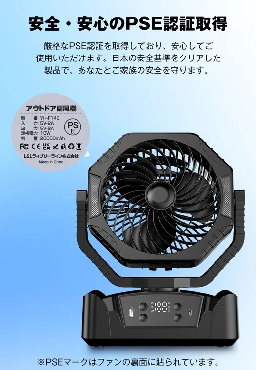 安全・安心のPSE認証取得 厳格なPSE認証を取得しており、安心してご使用いただけます。日本の安全基準をクリアした製品で、あなたとご家族の安全を守ります。 アウトドア扇風機 型番: YH-F143 入力: 5V-2A 出力: 5V-2A 定格電力: 10W 容量: 20000mAh L&Lライブリーライフ株式会社 Made in China ※PSEマークはファンの裏面に貼られています。100%